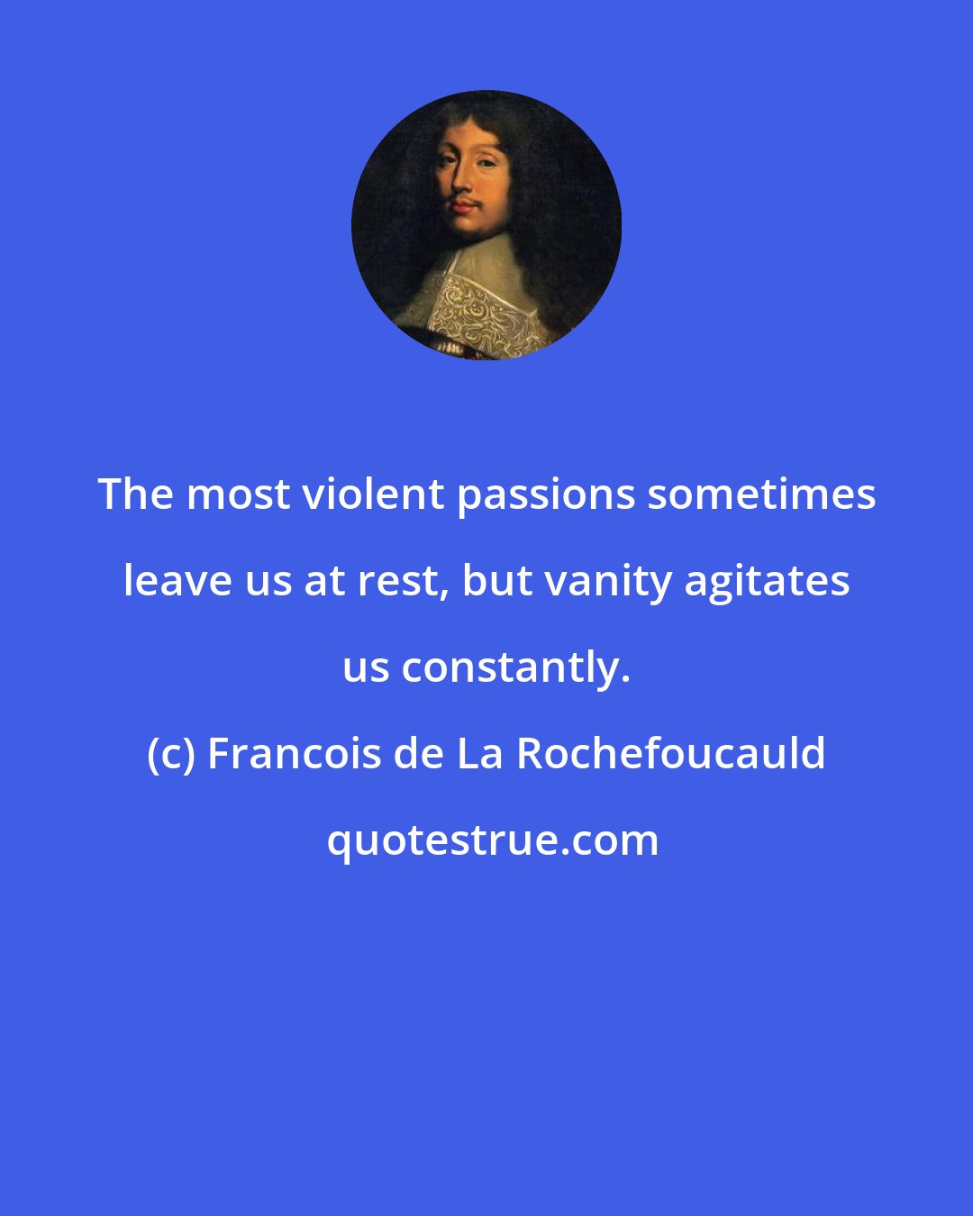 Francois de La Rochefoucauld: The most violent passions sometimes leave us at rest, but vanity agitates us constantly.