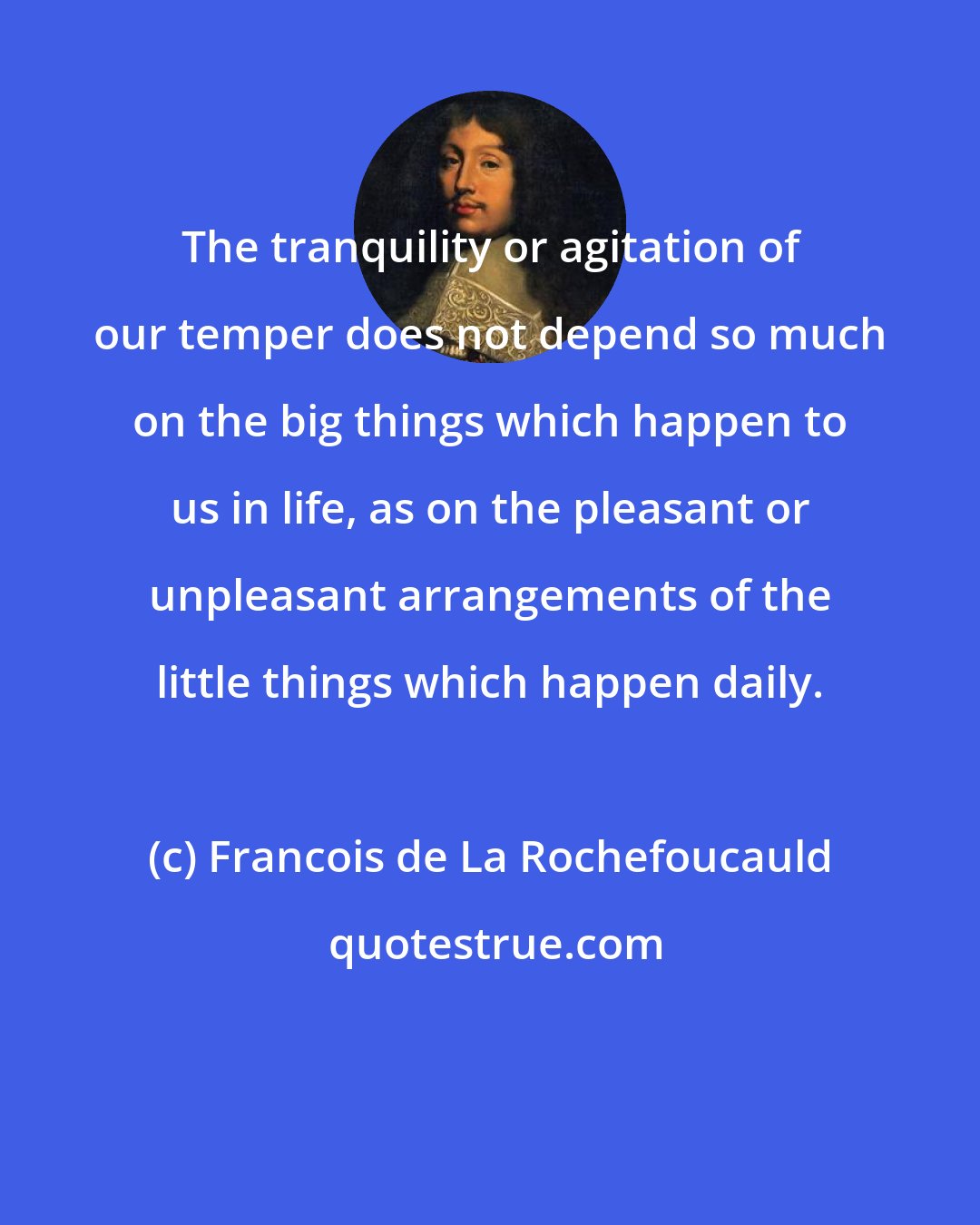 Francois de La Rochefoucauld: The tranquility or agitation of our temper does not depend so much on the big things which happen to us in life, as on the pleasant or unpleasant arrangements of the little things which happen daily.