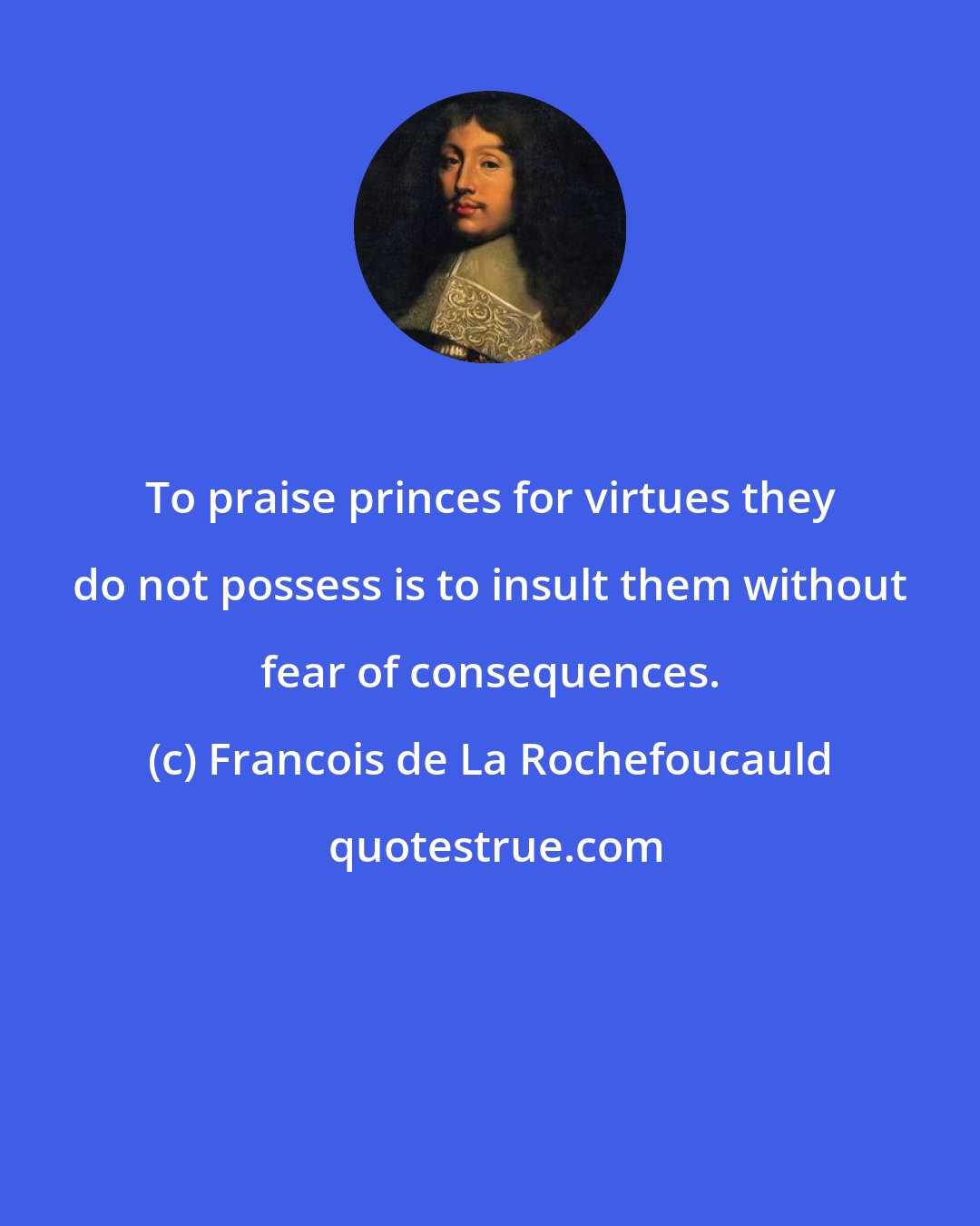 Francois de La Rochefoucauld: To praise princes for virtues they do not possess is to insult them without fear of consequences.