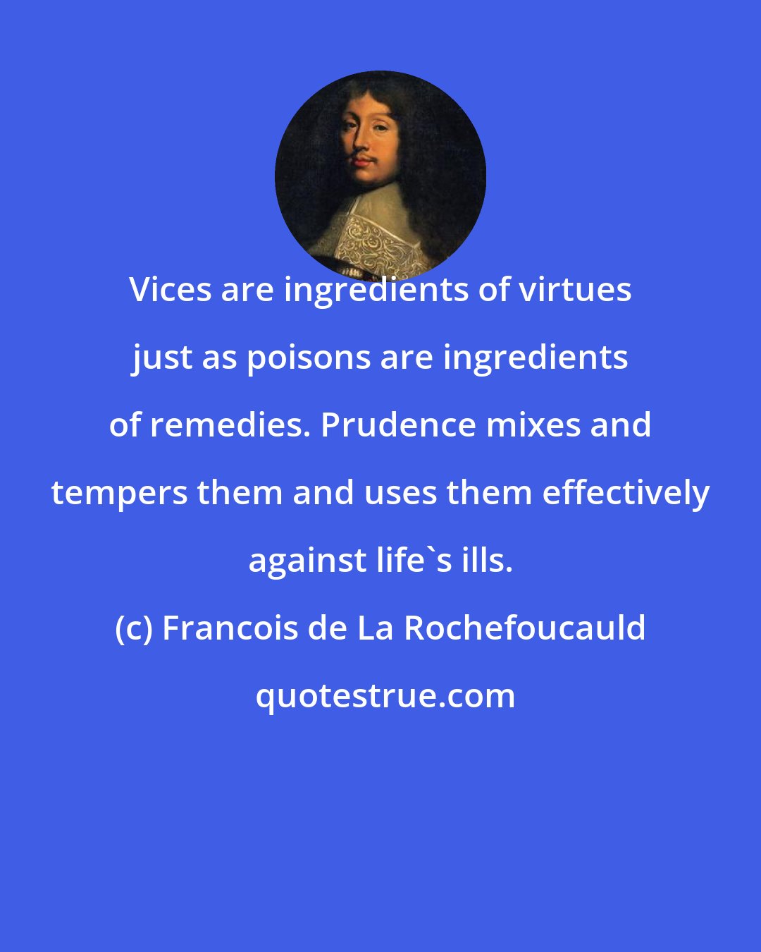 Francois de La Rochefoucauld: Vices are ingredients of virtues just as poisons are ingredients of remedies. Prudence mixes and tempers them and uses them effectively against life's ills.