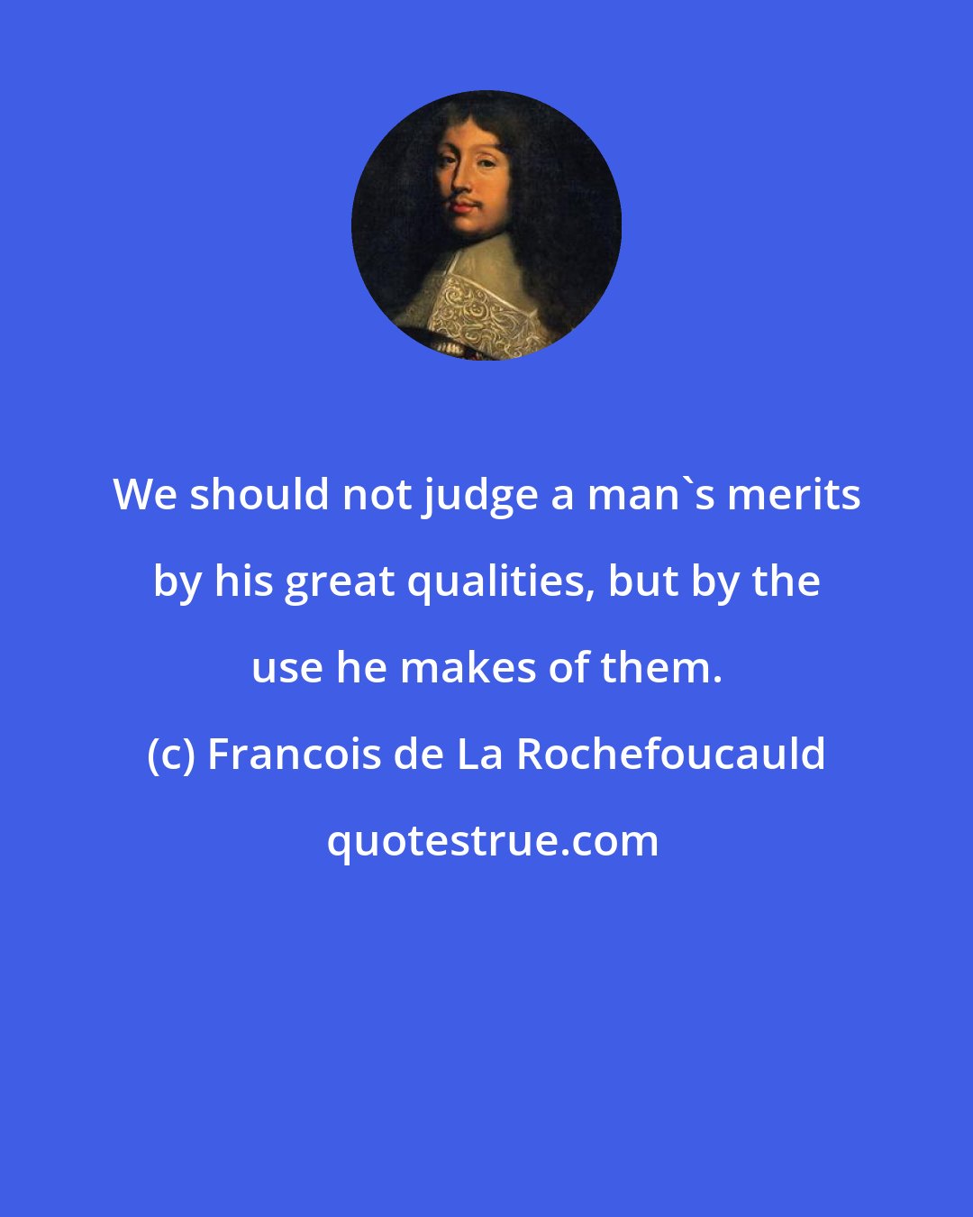 Francois de La Rochefoucauld: We should not judge a man's merits by his great qualities, but by the use he makes of them.