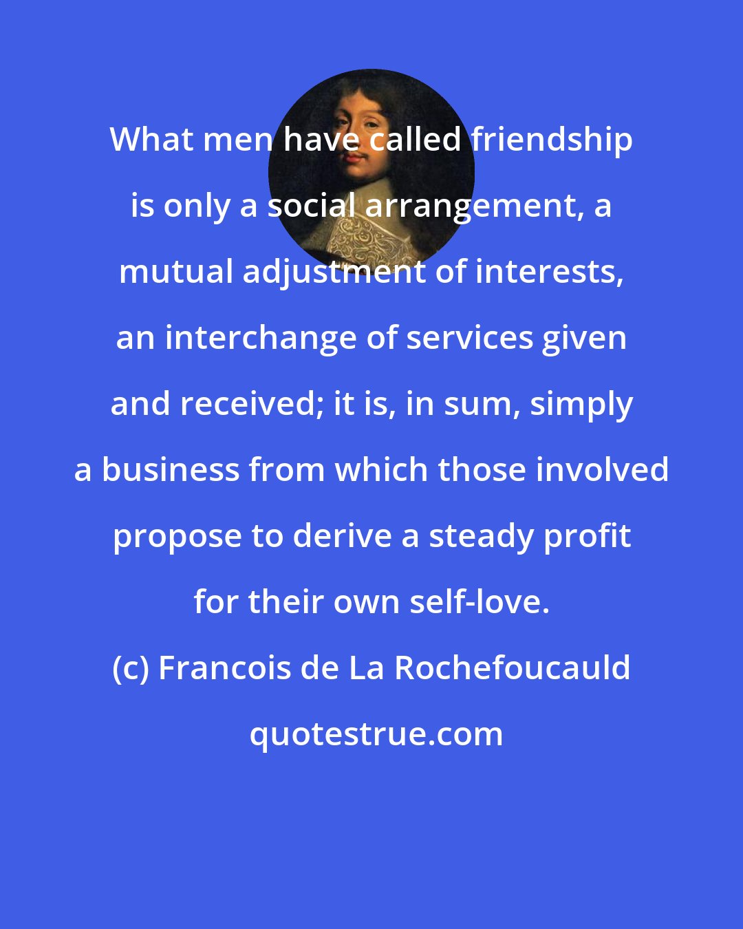 Francois de La Rochefoucauld: What men have called friendship is only a social arrangement, a mutual adjustment of interests, an interchange of services given and received; it is, in sum, simply a business from which those involved propose to derive a steady profit for their own self-love.