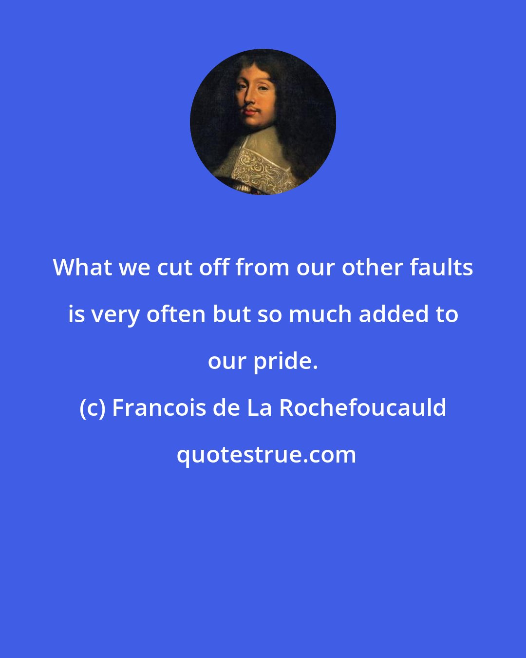 Francois de La Rochefoucauld: What we cut off from our other faults is very often but so much added to our pride.