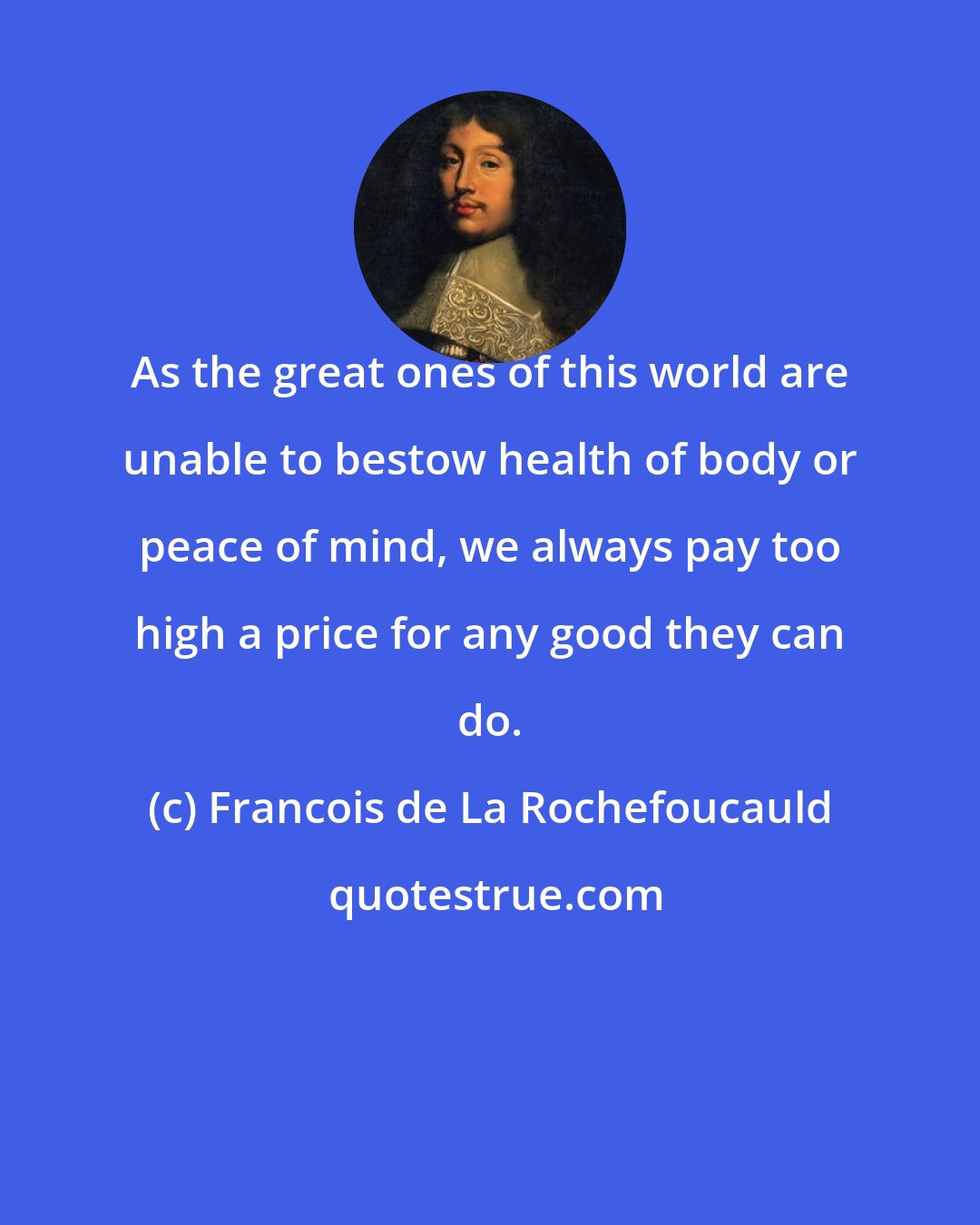 Francois de La Rochefoucauld: As the great ones of this world are unable to bestow health of body or peace of mind, we always pay too high a price for any good they can do.