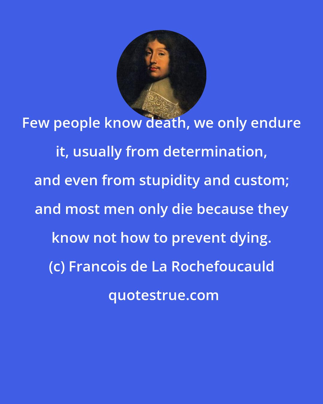 Francois de La Rochefoucauld: Few people know death, we only endure it, usually from determination, and even from stupidity and custom; and most men only die because they know not how to prevent dying.