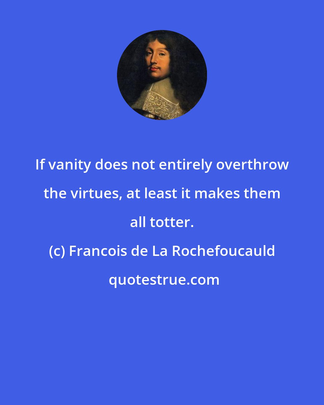 Francois de La Rochefoucauld: If vanity does not entirely overthrow the virtues, at least it makes them all totter.