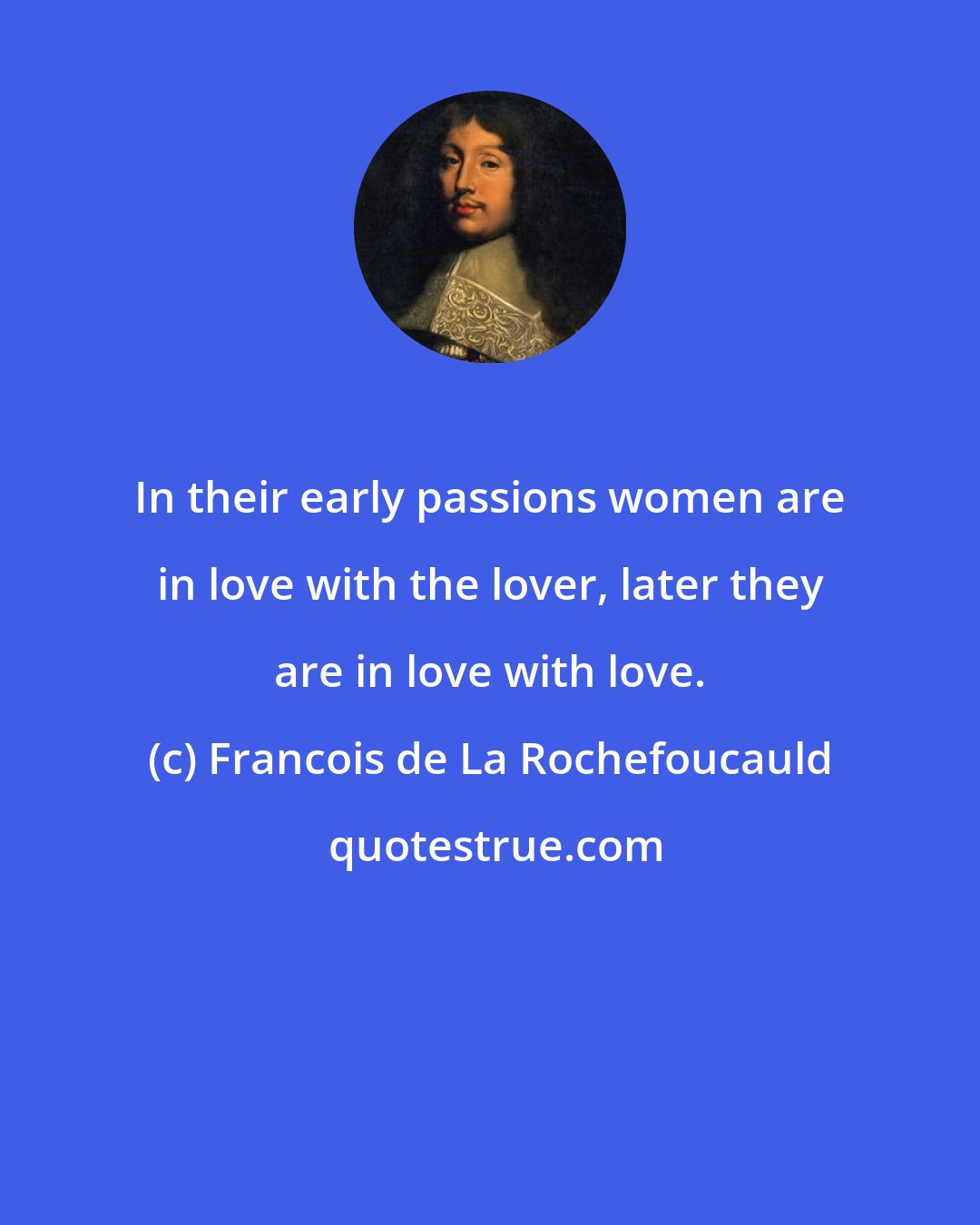 Francois de La Rochefoucauld: In their early passions women are in love with the lover, later they are in love with love.