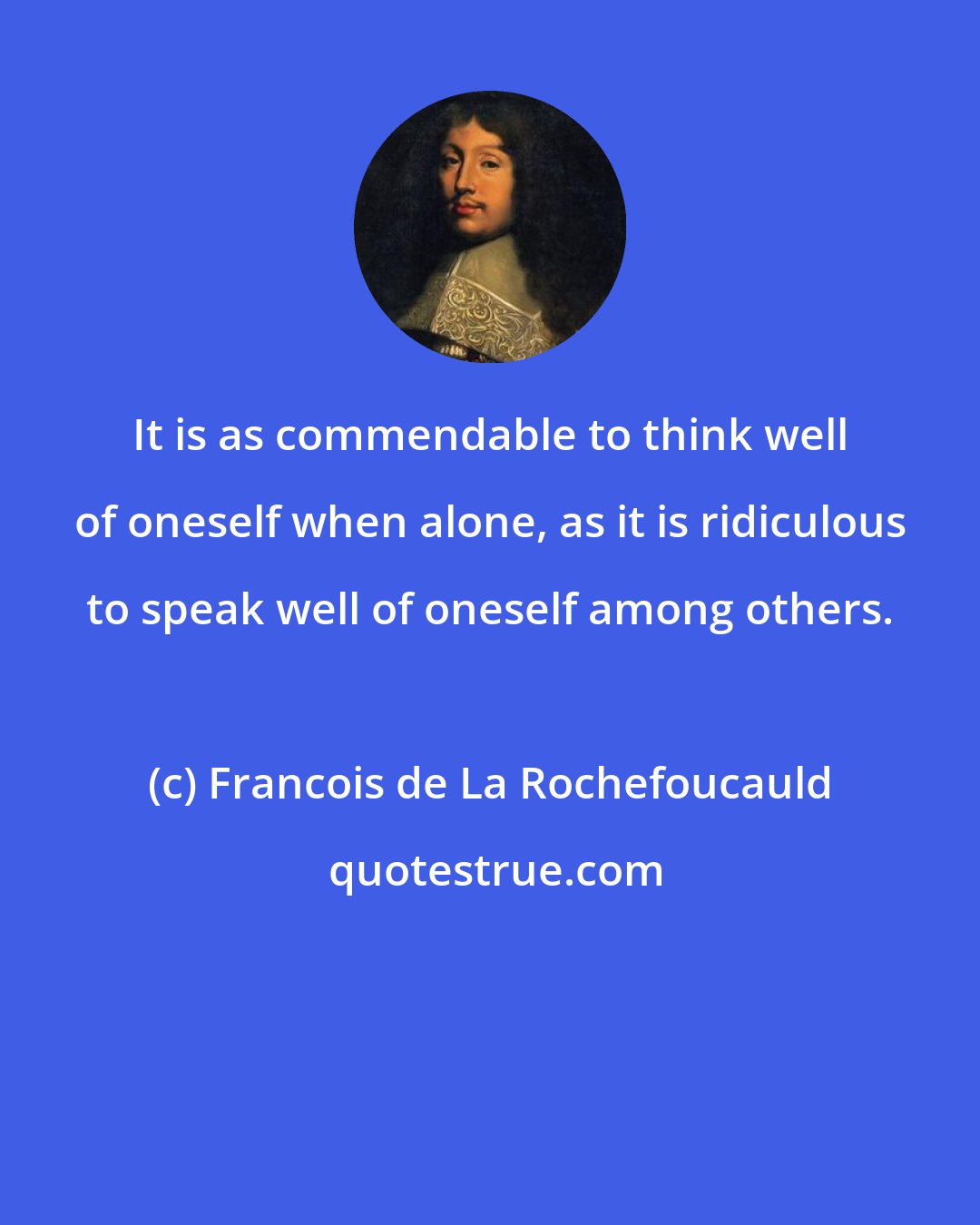 Francois de La Rochefoucauld: It is as commendable to think well of oneself when alone, as it is ridiculous to speak well of oneself among others.