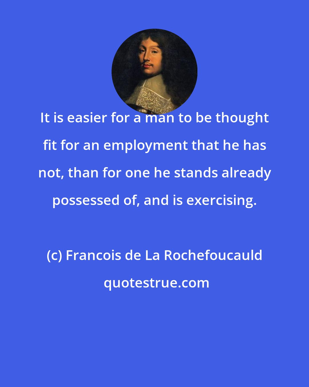 Francois de La Rochefoucauld: It is easier for a man to be thought fit for an employment that he has not, than for one he stands already possessed of, and is exercising.