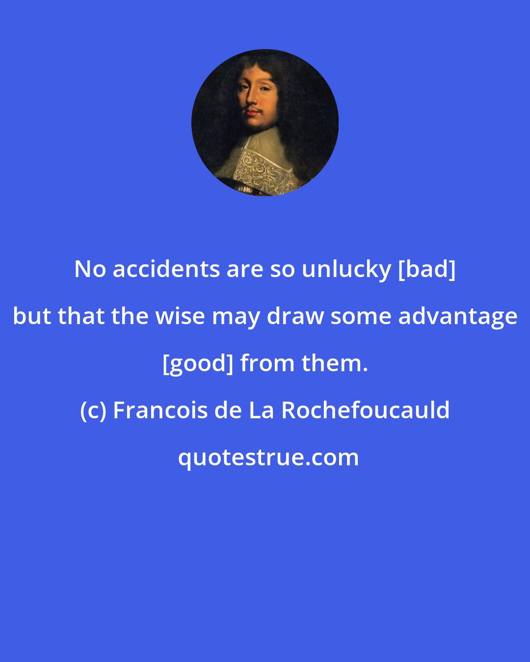 Francois de La Rochefoucauld: No accidents are so unlucky [bad] but that the wise may draw some advantage [good] from them.