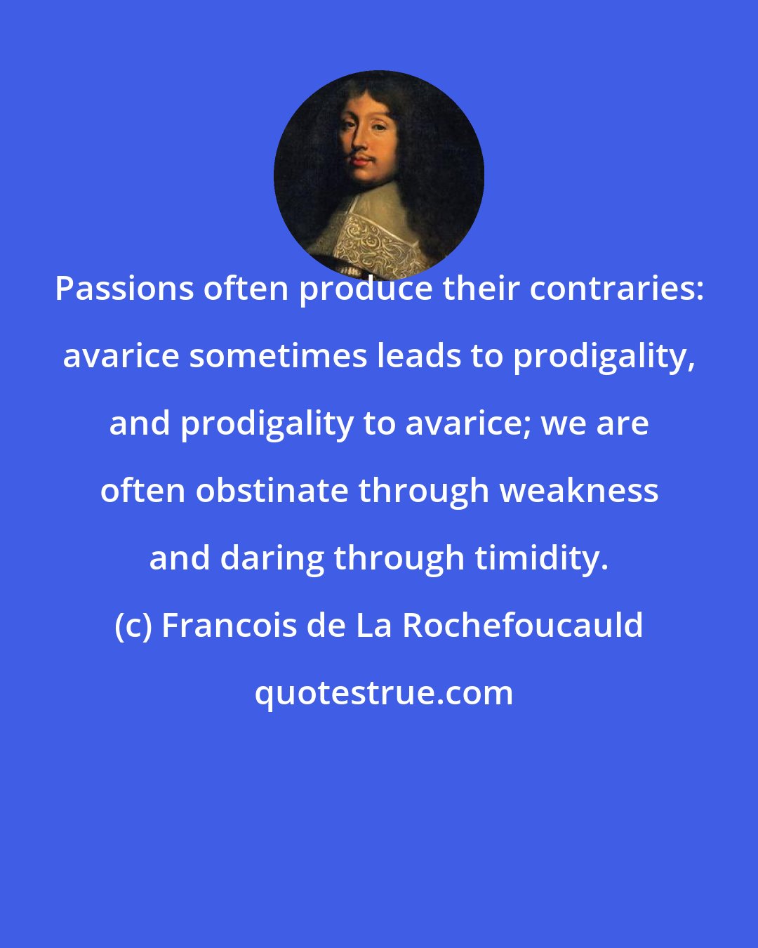 Francois de La Rochefoucauld: Passions often produce their contraries: avarice sometimes leads to prodigality, and prodigality to avarice; we are often obstinate through weakness and daring through timidity.