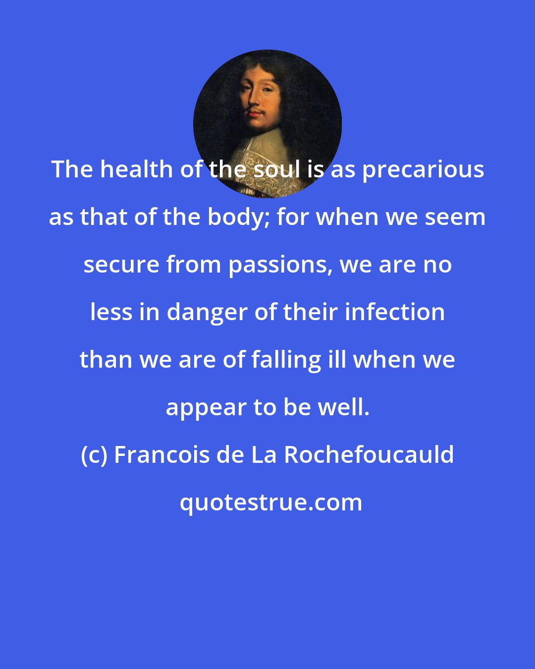 Francois de La Rochefoucauld: The health of the soul is as precarious as that of the body; for when we seem secure from passions, we are no less in danger of their infection than we are of falling ill when we appear to be well.