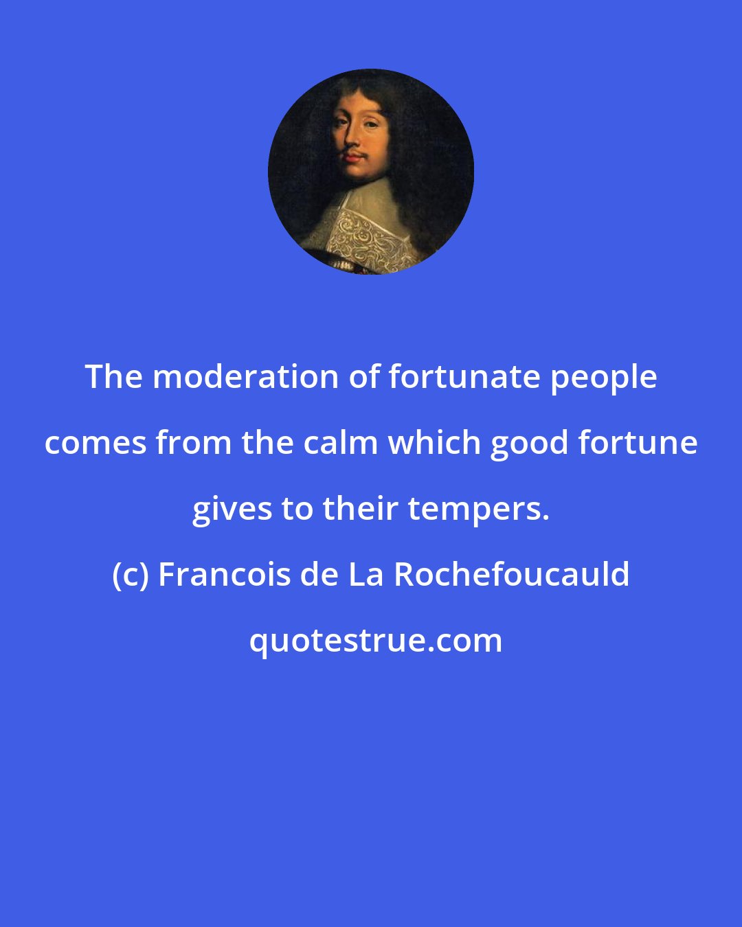 Francois de La Rochefoucauld: The moderation of fortunate people comes from the calm which good fortune gives to their tempers.