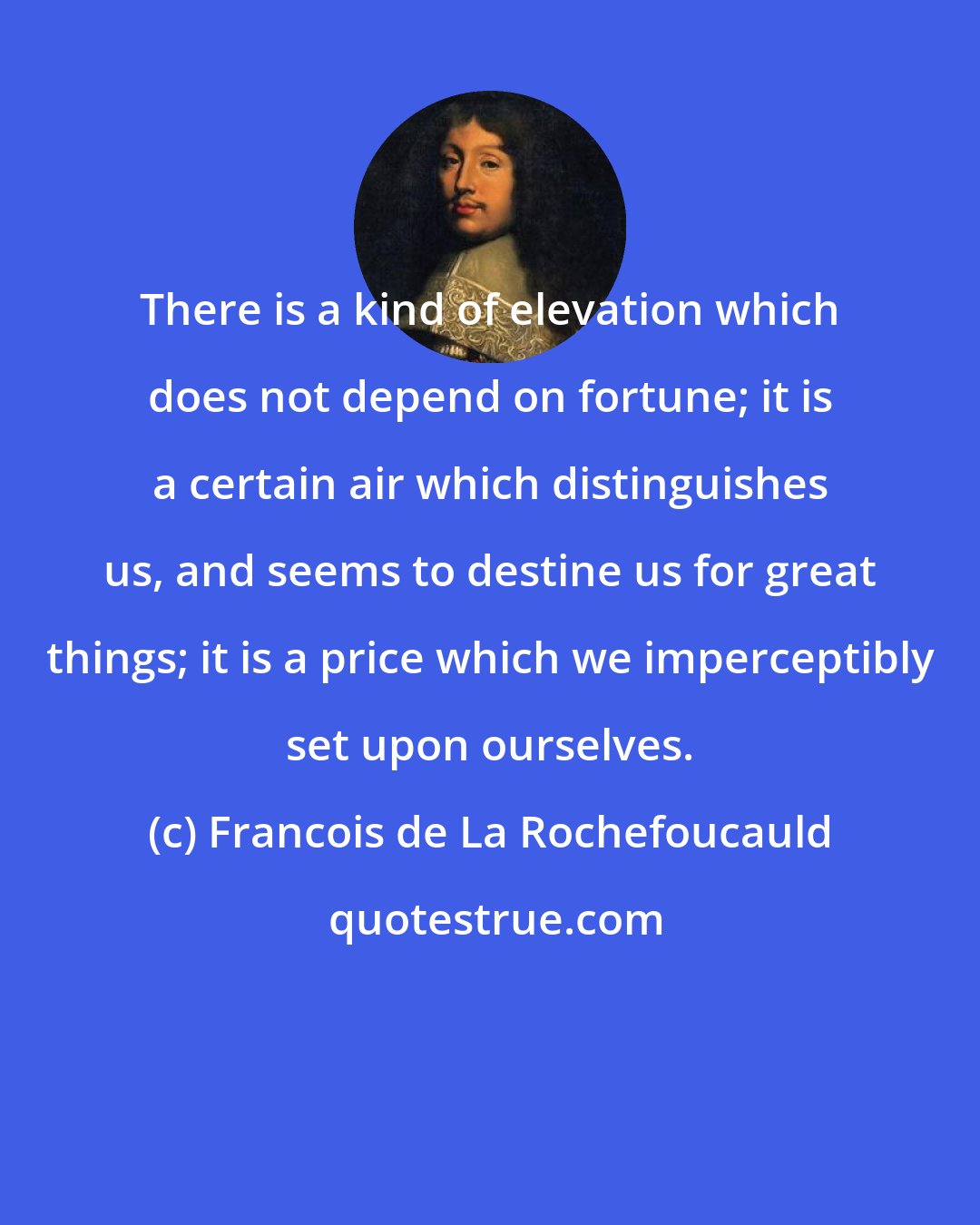 Francois de La Rochefoucauld: There is a kind of elevation which does not depend on fortune; it is a certain air which distinguishes us, and seems to destine us for great things; it is a price which we imperceptibly set upon ourselves.