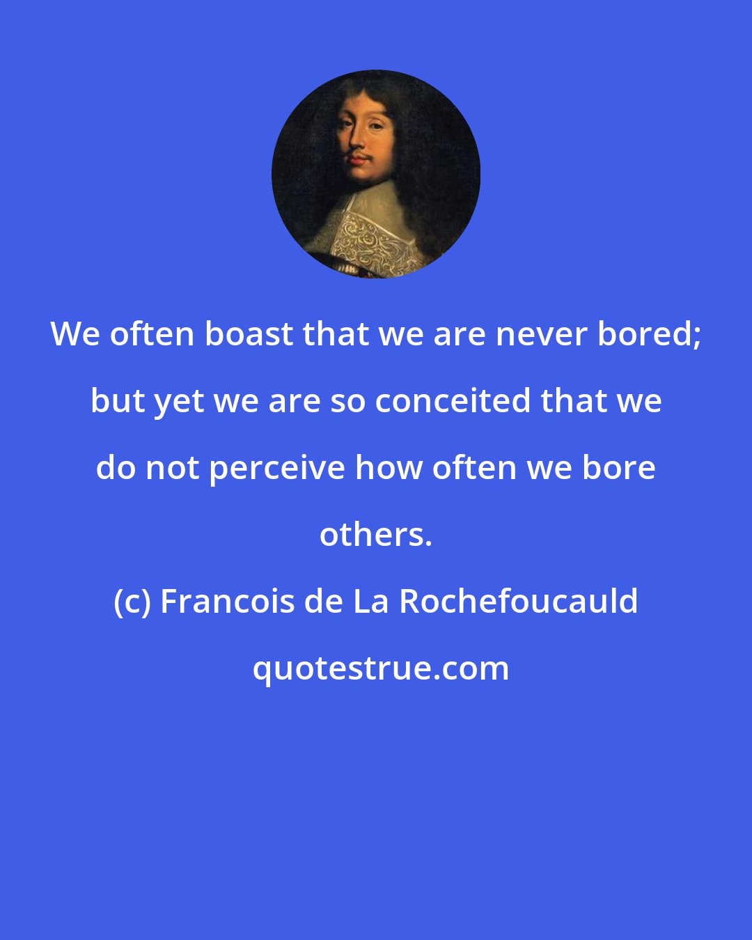 Francois de La Rochefoucauld: We often boast that we are never bored; but yet we are so conceited that we do not perceive how often we bore others.