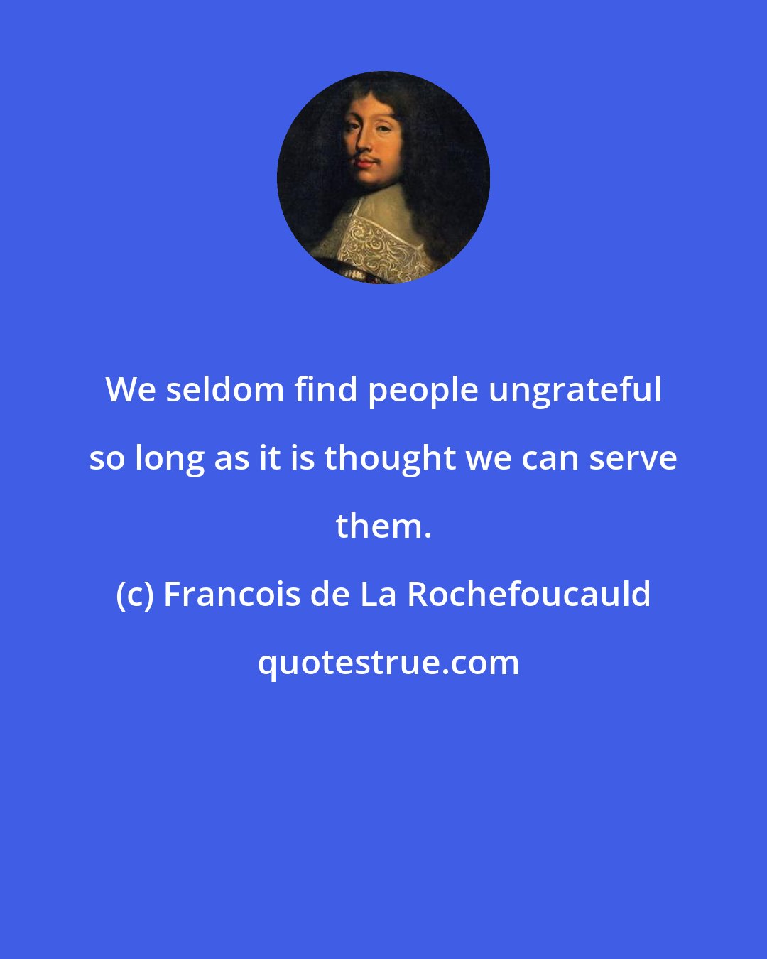 Francois de La Rochefoucauld: We seldom find people ungrateful so long as it is thought we can serve them.