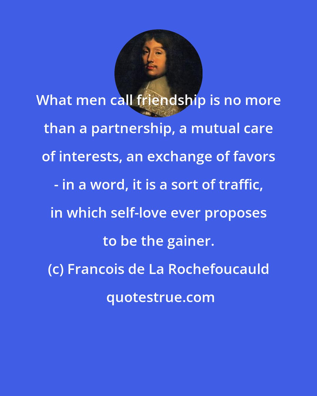 Francois de La Rochefoucauld: What men call friendship is no more than a partnership, a mutual care of interests, an exchange of favors - in a word, it is a sort of traffic, in which self-love ever proposes to be the gainer.