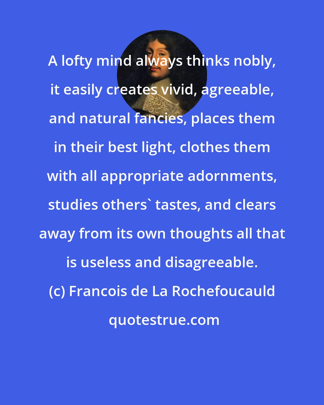 Francois de La Rochefoucauld: A lofty mind always thinks nobly, it easily creates vivid, agreeable, and natural fancies, places them in their best light, clothes them with all appropriate adornments, studies others' tastes, and clears away from its own thoughts all that is useless and disagreeable.