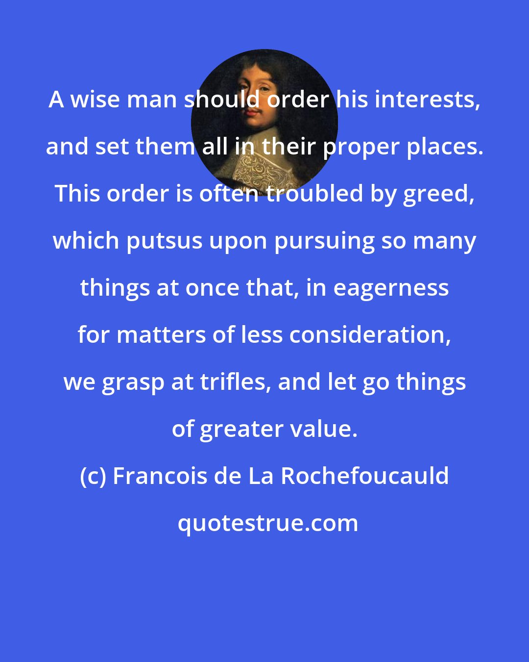 Francois de La Rochefoucauld: A wise man should order his interests, and set them all in their proper places. This order is often troubled by greed, which putsus upon pursuing so many things at once that, in eagerness for matters of less consideration, we grasp at trifles, and let go things of greater value.