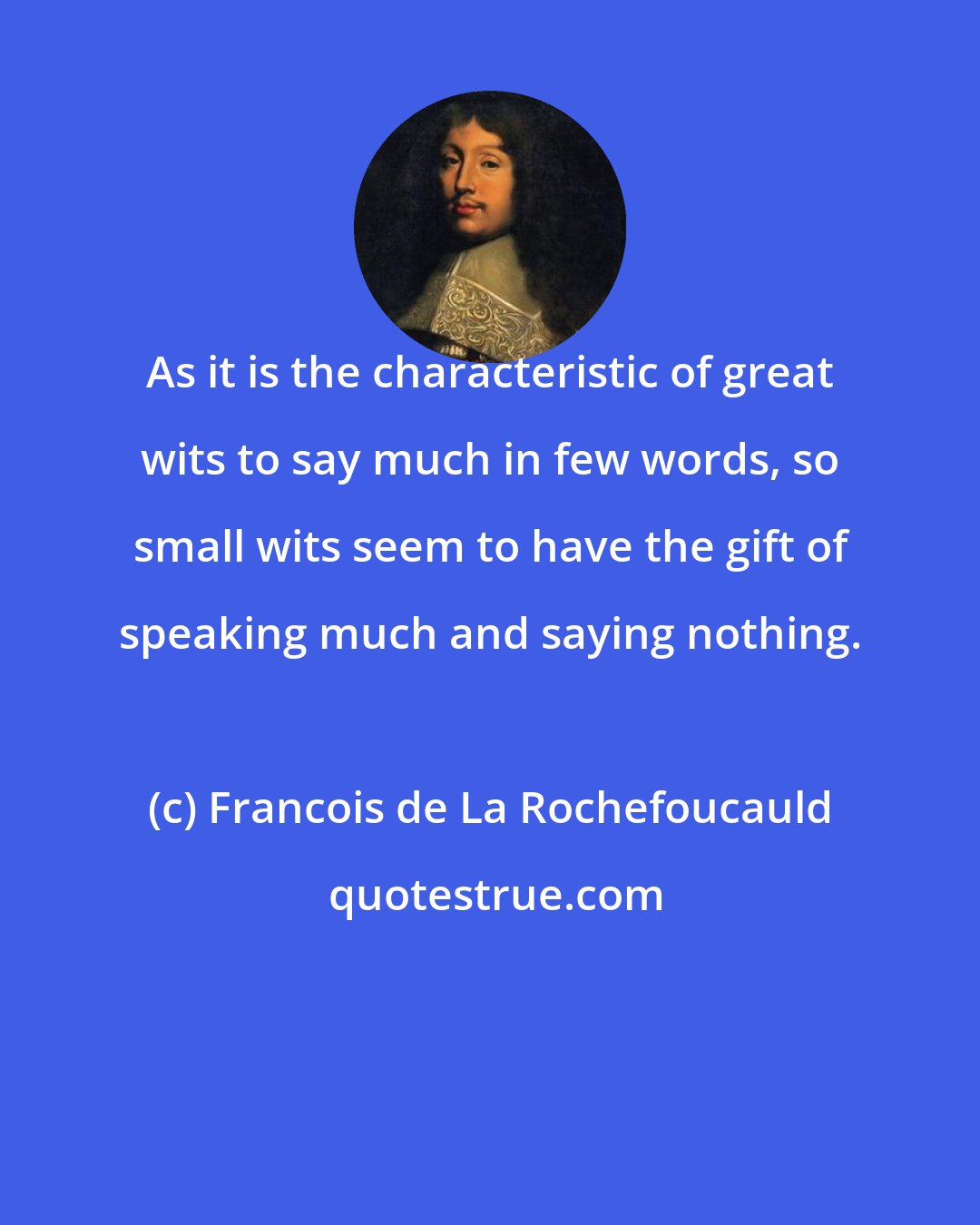 Francois de La Rochefoucauld: As it is the characteristic of great wits to say much in few words, so small wits seem to have the gift of speaking much and saying nothing.