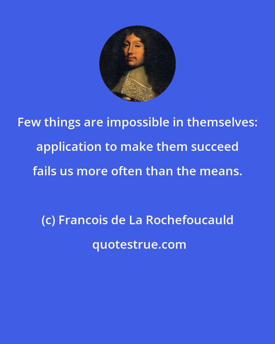 Francois de La Rochefoucauld: Few things are impossible in themselves: application to make them succeed fails us more often than the means.