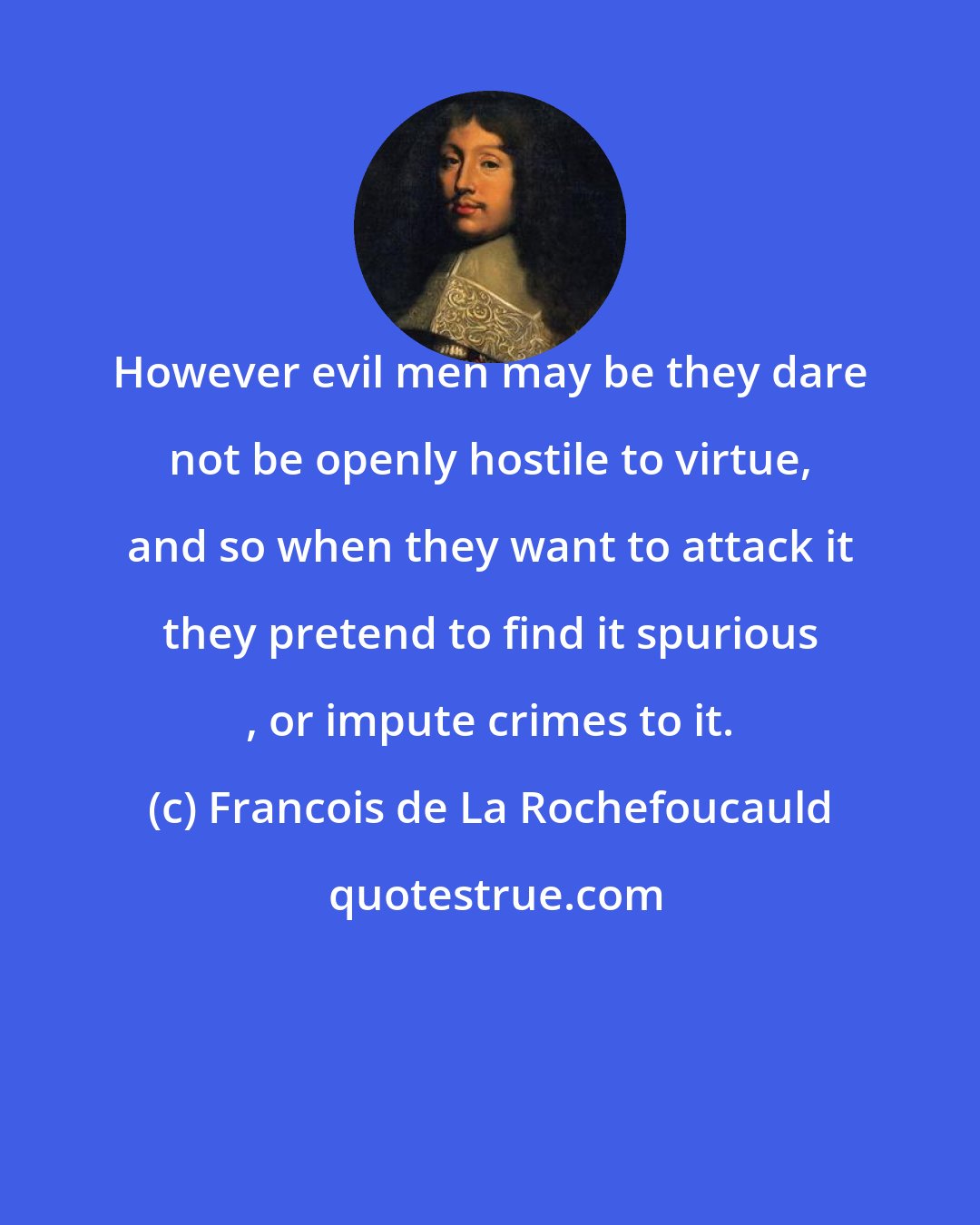 Francois de La Rochefoucauld: However evil men may be they dare not be openly hostile to virtue, and so when they want to attack it they pretend to find it spurious , or impute crimes to it.
