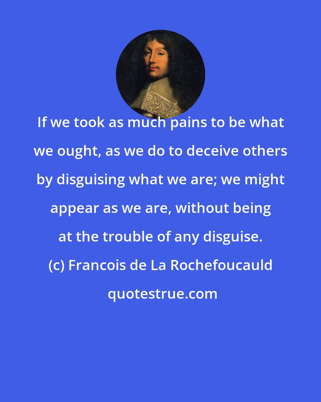 Francois de La Rochefoucauld: If we took as much pains to be what we ought, as we do to deceive others by disguising what we are; we might appear as we are, without being at the trouble of any disguise.