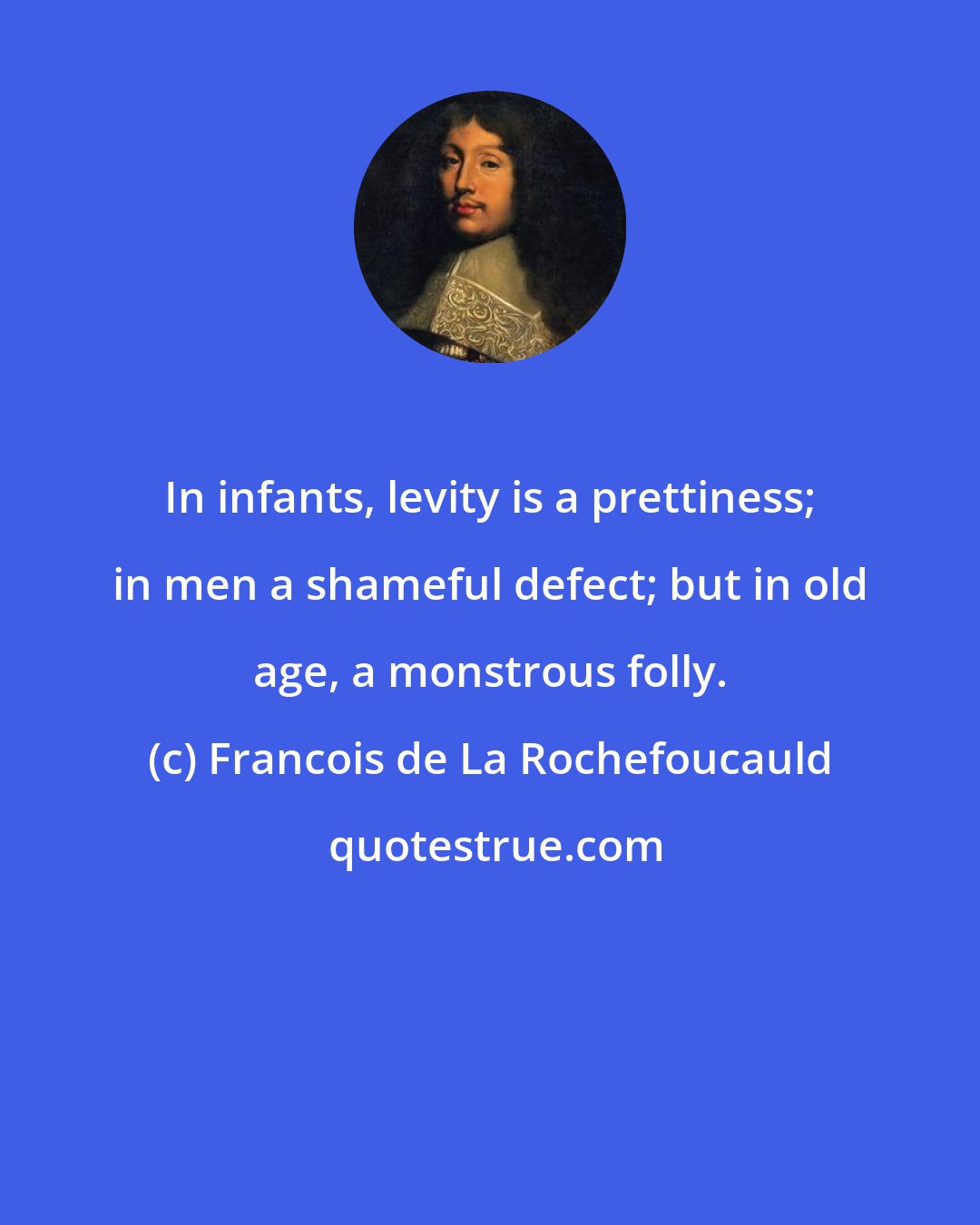 Francois de La Rochefoucauld: In infants, levity is a prettiness; in men a shameful defect; but in old age, a monstrous folly.