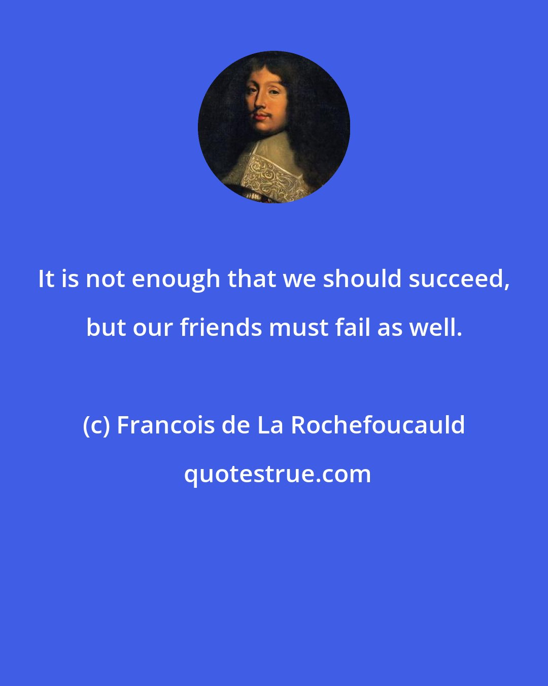 Francois de La Rochefoucauld: It is not enough that we should succeed, but our friends must fail as well.