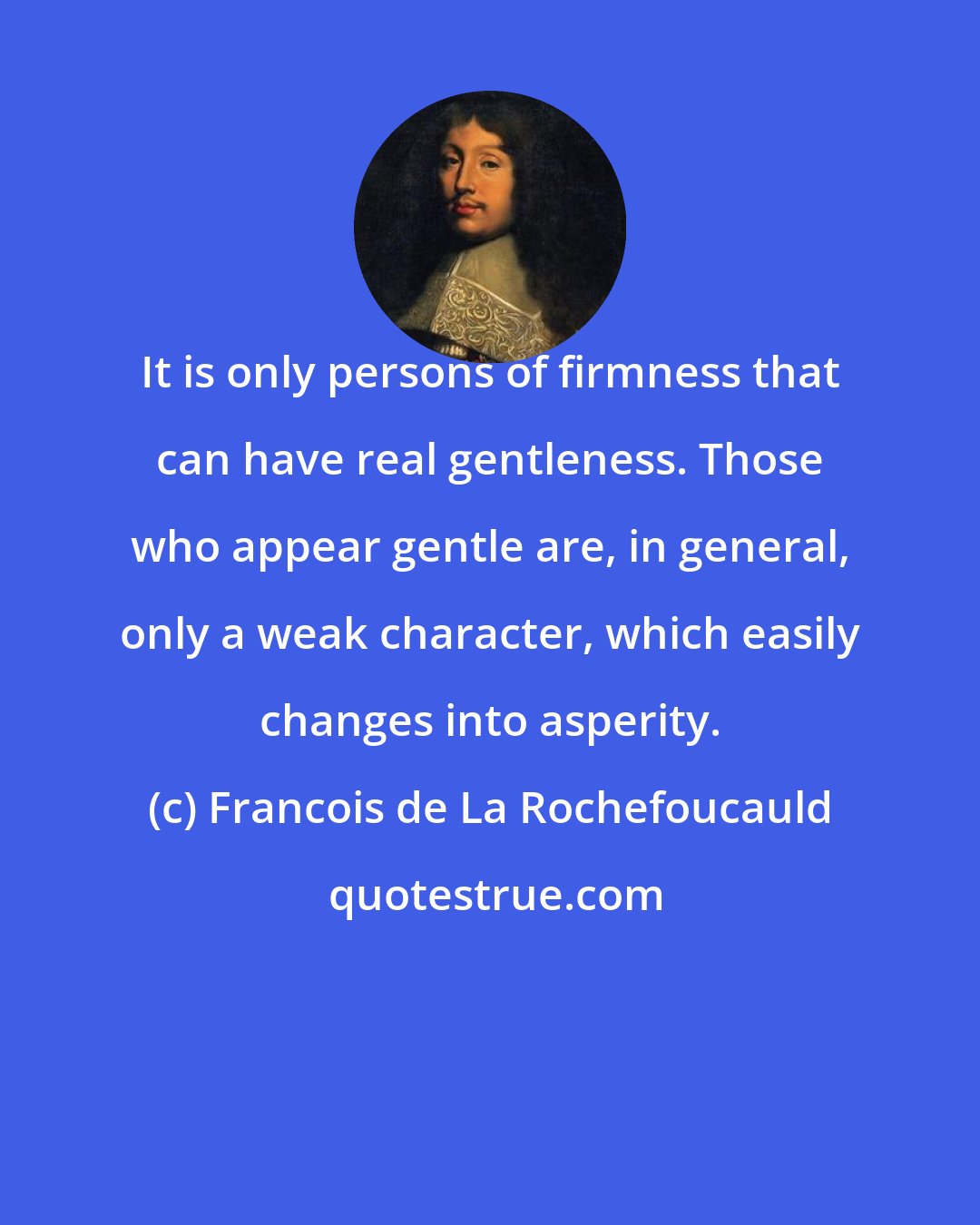 Francois de La Rochefoucauld: It is only persons of firmness that can have real gentleness. Those who appear gentle are, in general, only a weak character, which easily changes into asperity.