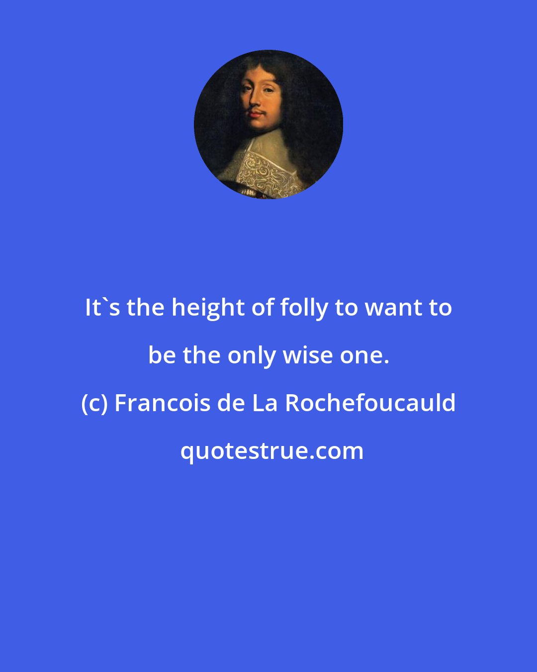 Francois de La Rochefoucauld: It's the height of folly to want to be the only wise one.