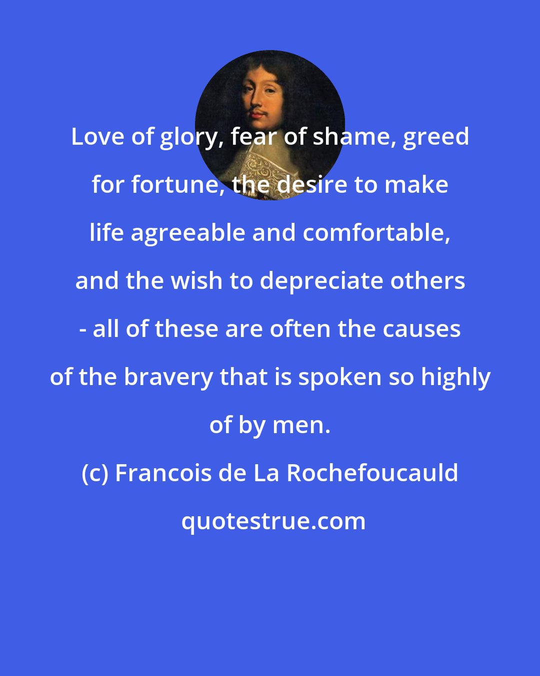 Francois de La Rochefoucauld: Love of glory, fear of shame, greed for fortune, the desire to make life agreeable and comfortable, and the wish to depreciate others - all of these are often the causes of the bravery that is spoken so highly of by men.