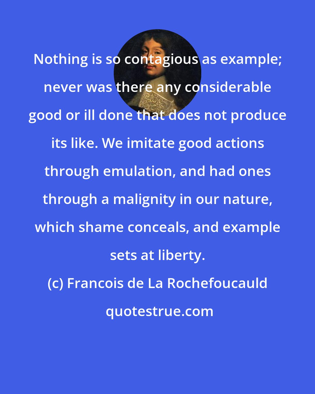 Francois de La Rochefoucauld: Nothing is so contagious as example; never was there any considerable good or ill done that does not produce its like. We imitate good actions through emulation, and had ones through a malignity in our nature, which shame conceals, and example sets at liberty.