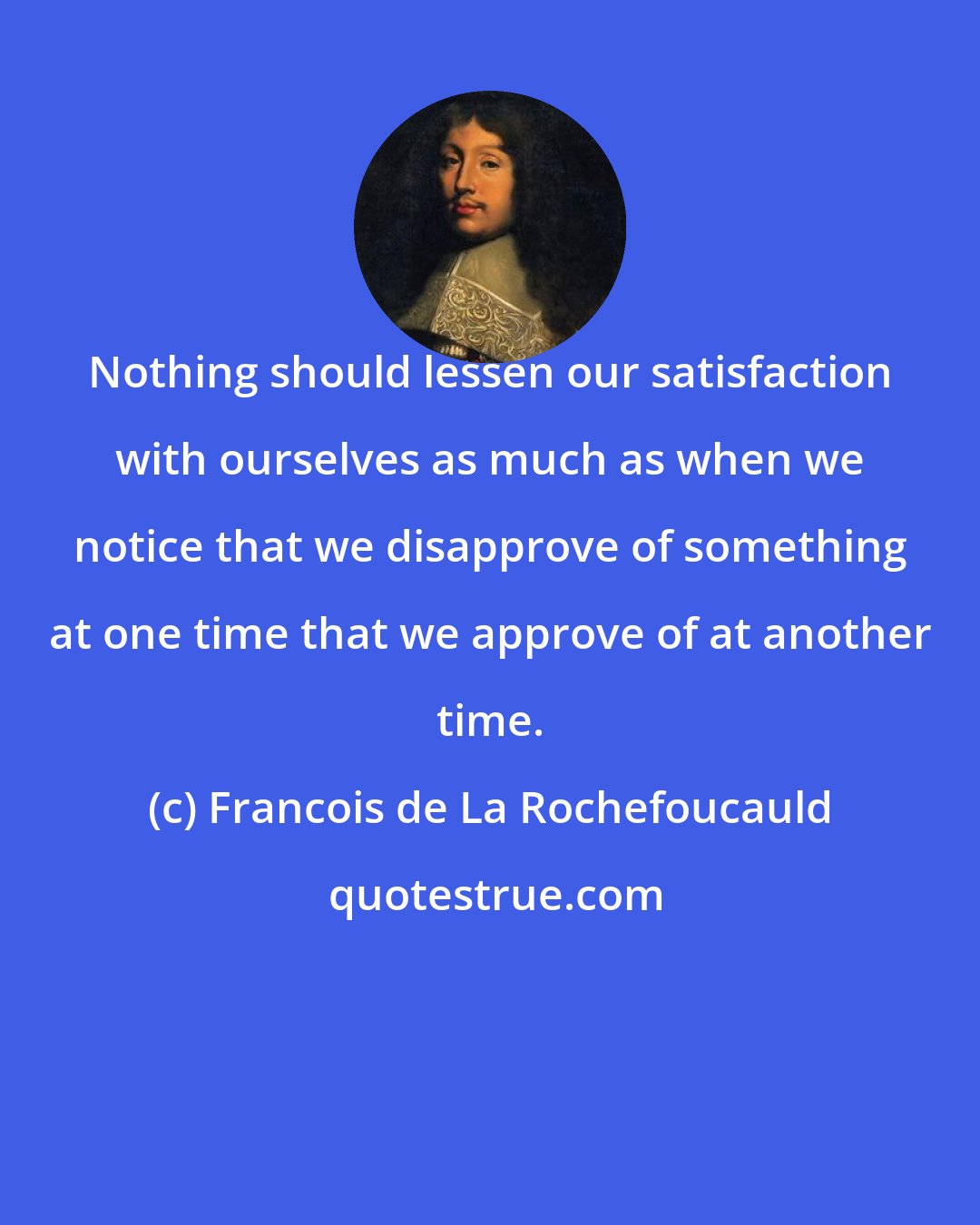 Francois de La Rochefoucauld: Nothing should lessen our satisfaction with ourselves as much as when we notice that we disapprove of something at one time that we approve of at another time.