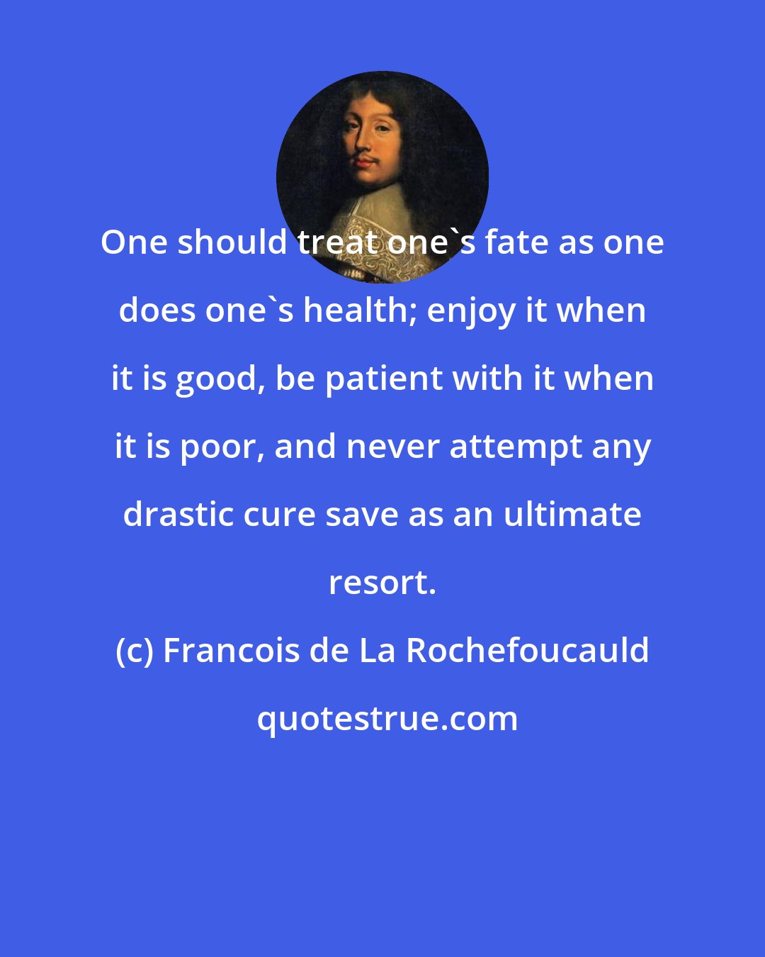 Francois de La Rochefoucauld: One should treat one's fate as one does one's health; enjoy it when it is good, be patient with it when it is poor, and never attempt any drastic cure save as an ultimate resort.