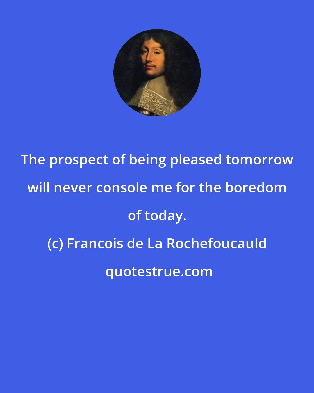 Francois de La Rochefoucauld: The prospect of being pleased tomorrow will never console me for the boredom of today.