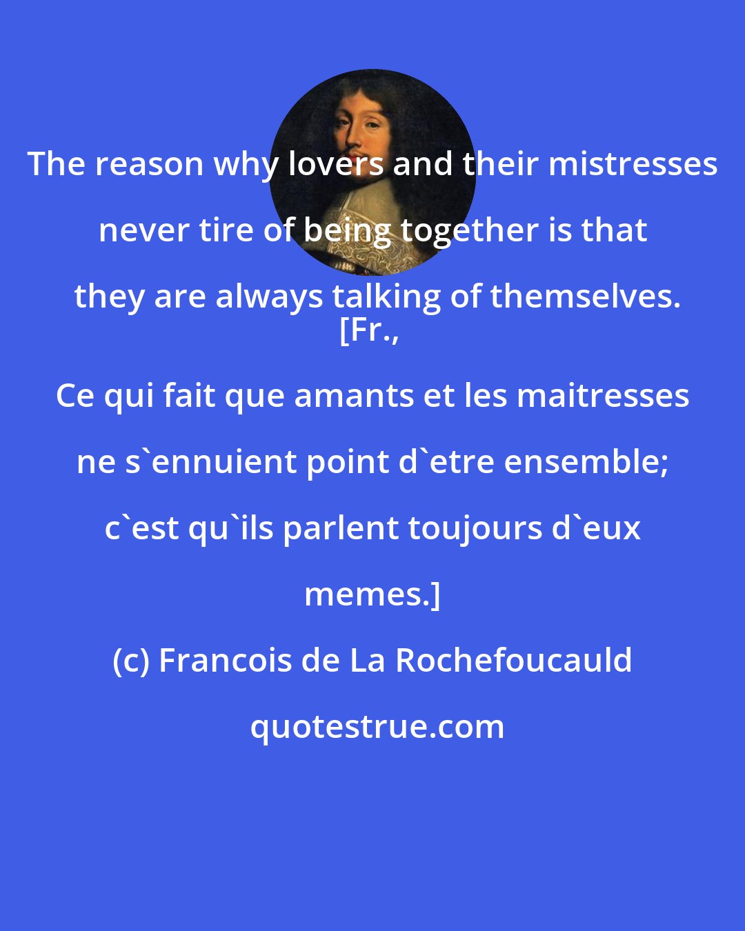 Francois de La Rochefoucauld: The reason why lovers and their mistresses never tire of being together is that they are always talking of themselves.
[Fr., Ce qui fait que amants et les maitresses ne s'ennuient point d'etre ensemble; c'est qu'ils parlent toujours d'eux memes.]