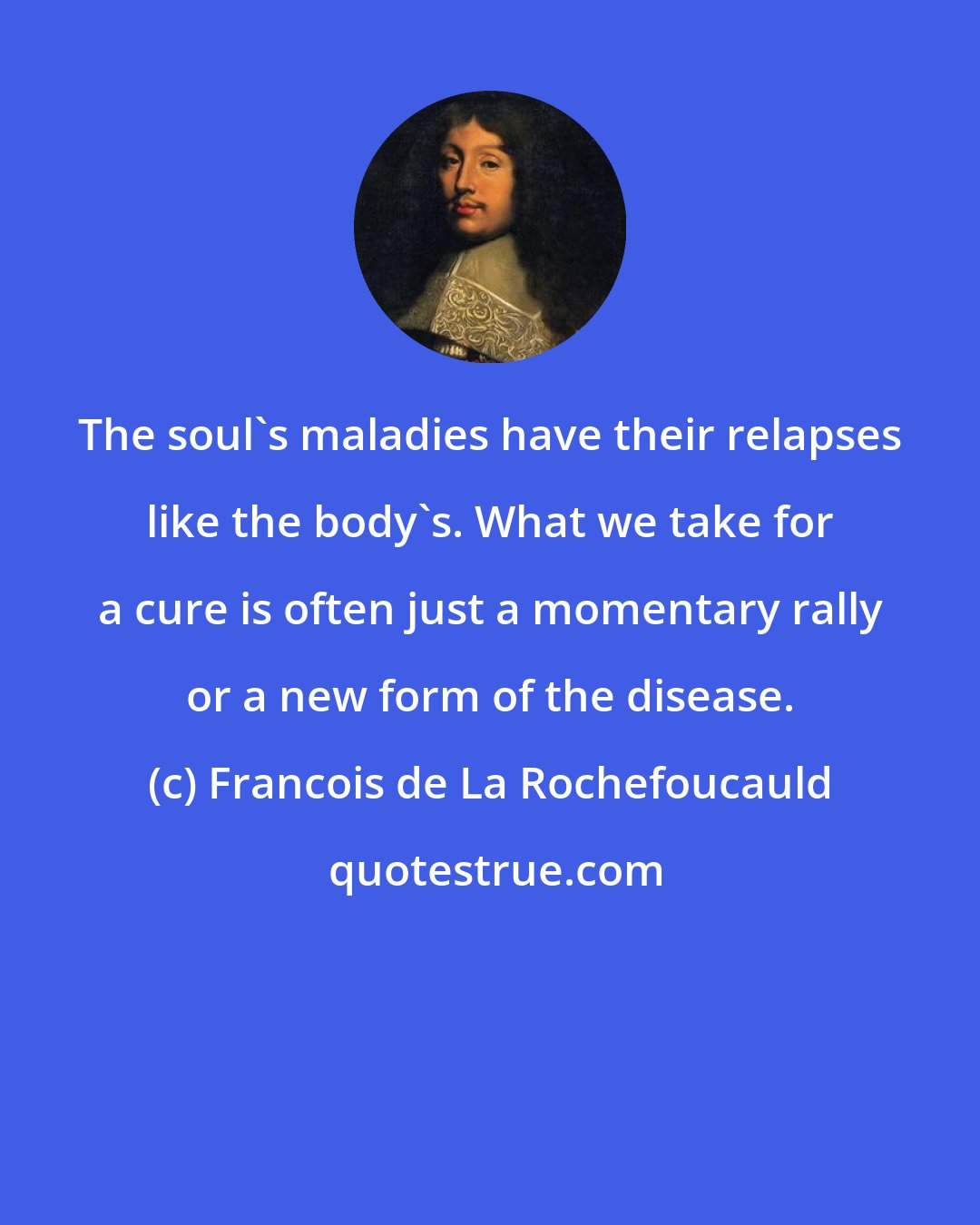 Francois de La Rochefoucauld: The soul's maladies have their relapses like the body's. What we take for a cure is often just a momentary rally or a new form of the disease.