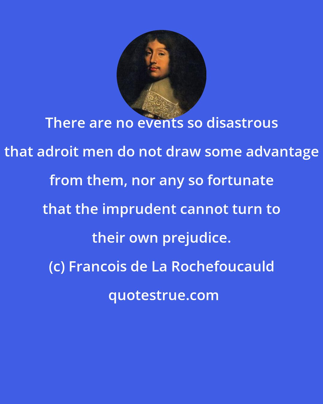 Francois de La Rochefoucauld: There are no events so disastrous that adroit men do not draw some advantage from them, nor any so fortunate that the imprudent cannot turn to their own prejudice.