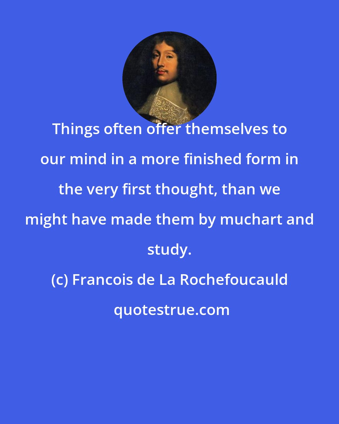 Francois de La Rochefoucauld: Things often offer themselves to our mind in a more finished form in the very first thought, than we might have made them by muchart and study.