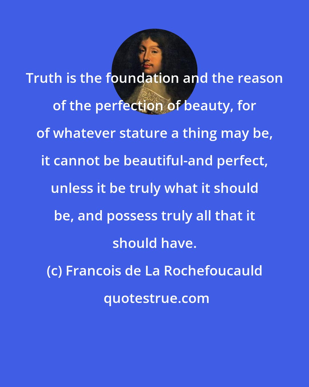 Francois de La Rochefoucauld: Truth is the foundation and the reason of the perfection of beauty, for of whatever stature a thing may be, it cannot be beautiful-and perfect, unless it be truly what it should be, and possess truly all that it should have.