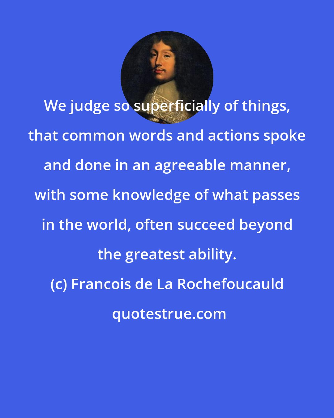 Francois de La Rochefoucauld: We judge so superficially of things, that common words and actions spoke and done in an agreeable manner, with some knowledge of what passes in the world, often succeed beyond the greatest ability.
