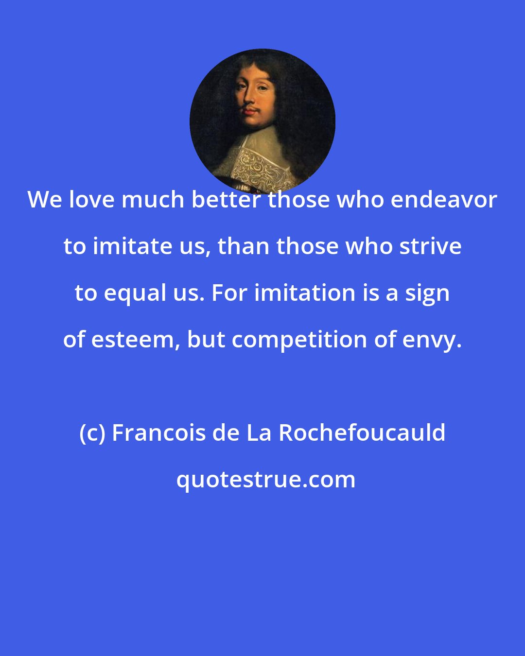 Francois de La Rochefoucauld: We love much better those who endeavor to imitate us, than those who strive to equal us. For imitation is a sign of esteem, but competition of envy.