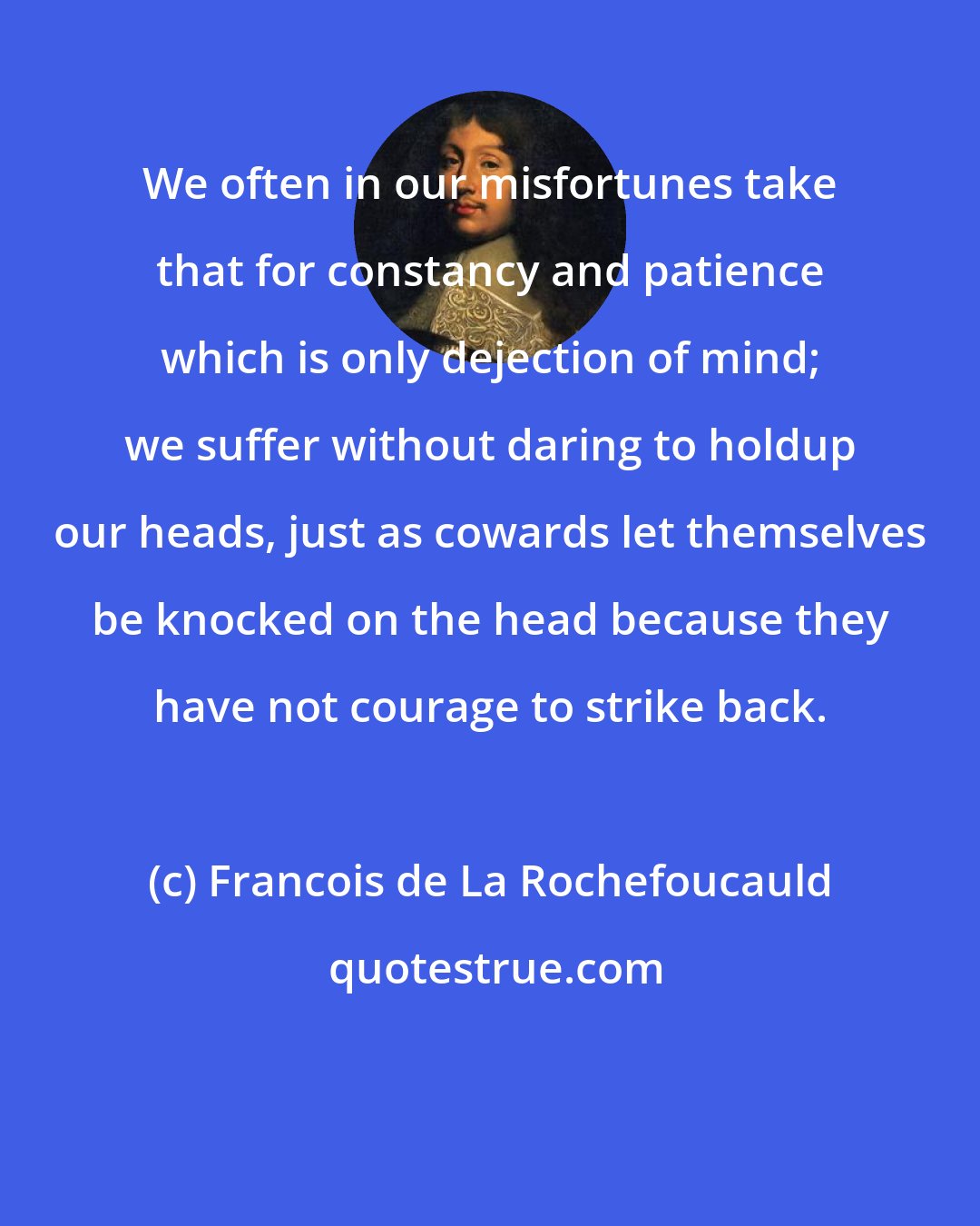 Francois de La Rochefoucauld: We often in our misfortunes take that for constancy and patience which is only dejection of mind; we suffer without daring to holdup our heads, just as cowards let themselves be knocked on the head because they have not courage to strike back.