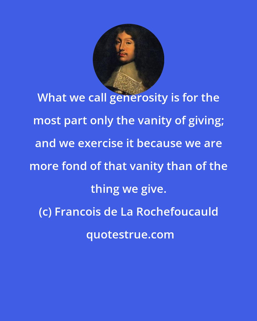 Francois de La Rochefoucauld: What we call generosity is for the most part only the vanity of giving; and we exercise it because we are more fond of that vanity than of the thing we give.