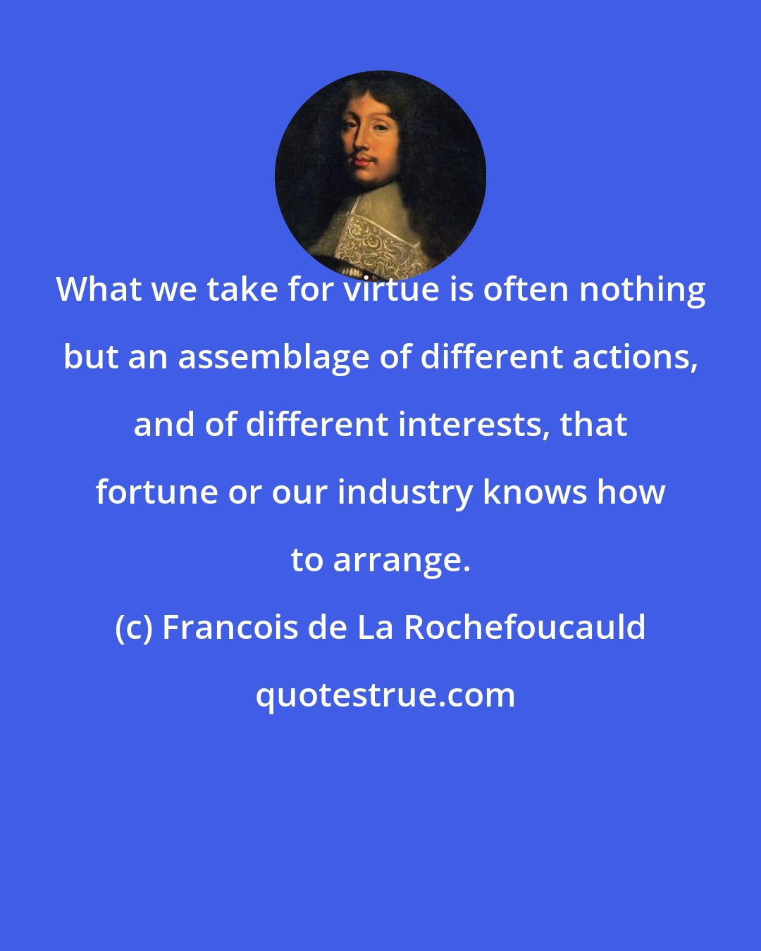 Francois de La Rochefoucauld: What we take for virtue is often nothing but an assemblage of different actions, and of different interests, that fortune or our industry knows how to arrange.