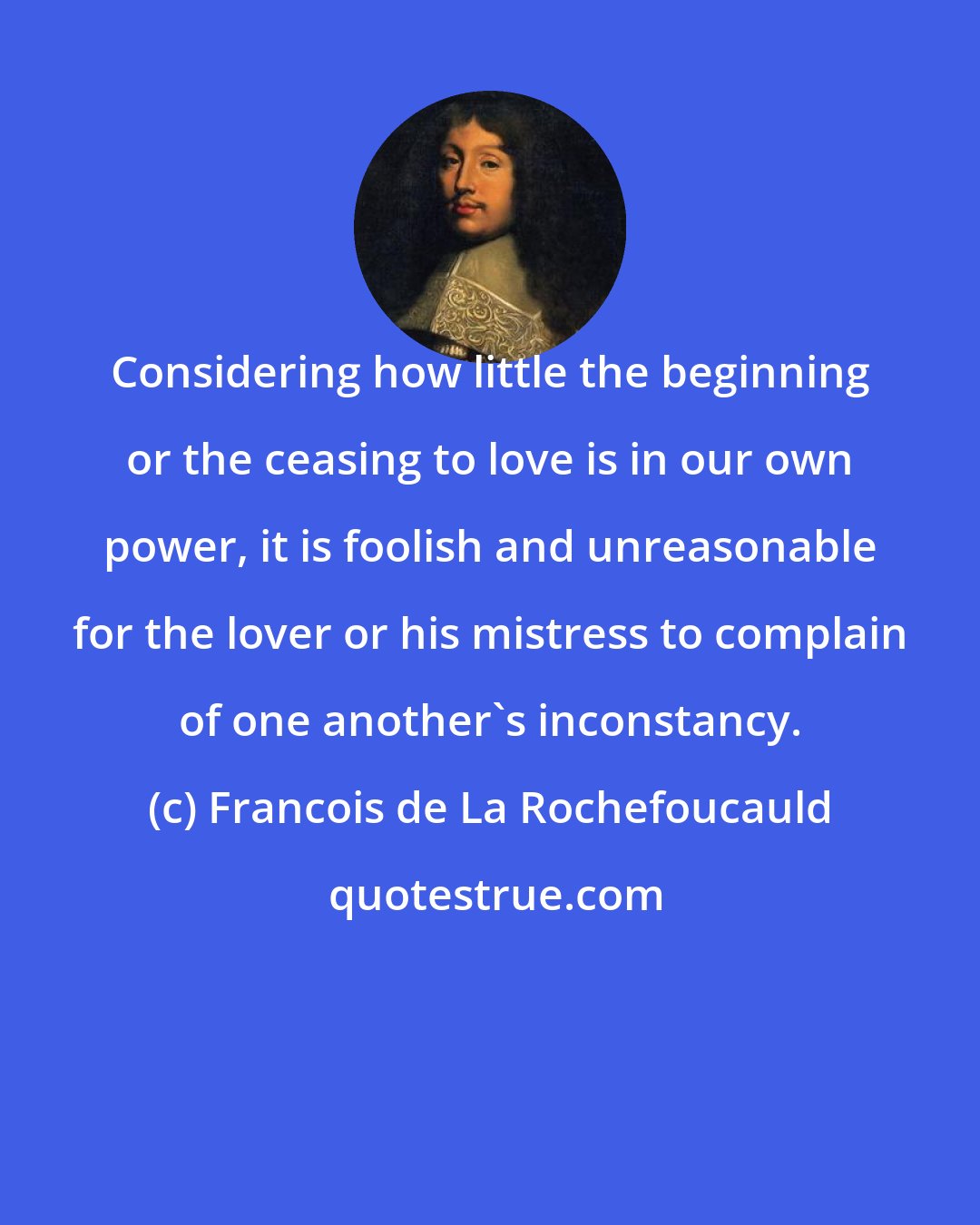 Francois de La Rochefoucauld: Considering how little the beginning or the ceasing to love is in our own power, it is foolish and unreasonable for the lover or his mistress to complain of one another's inconstancy.