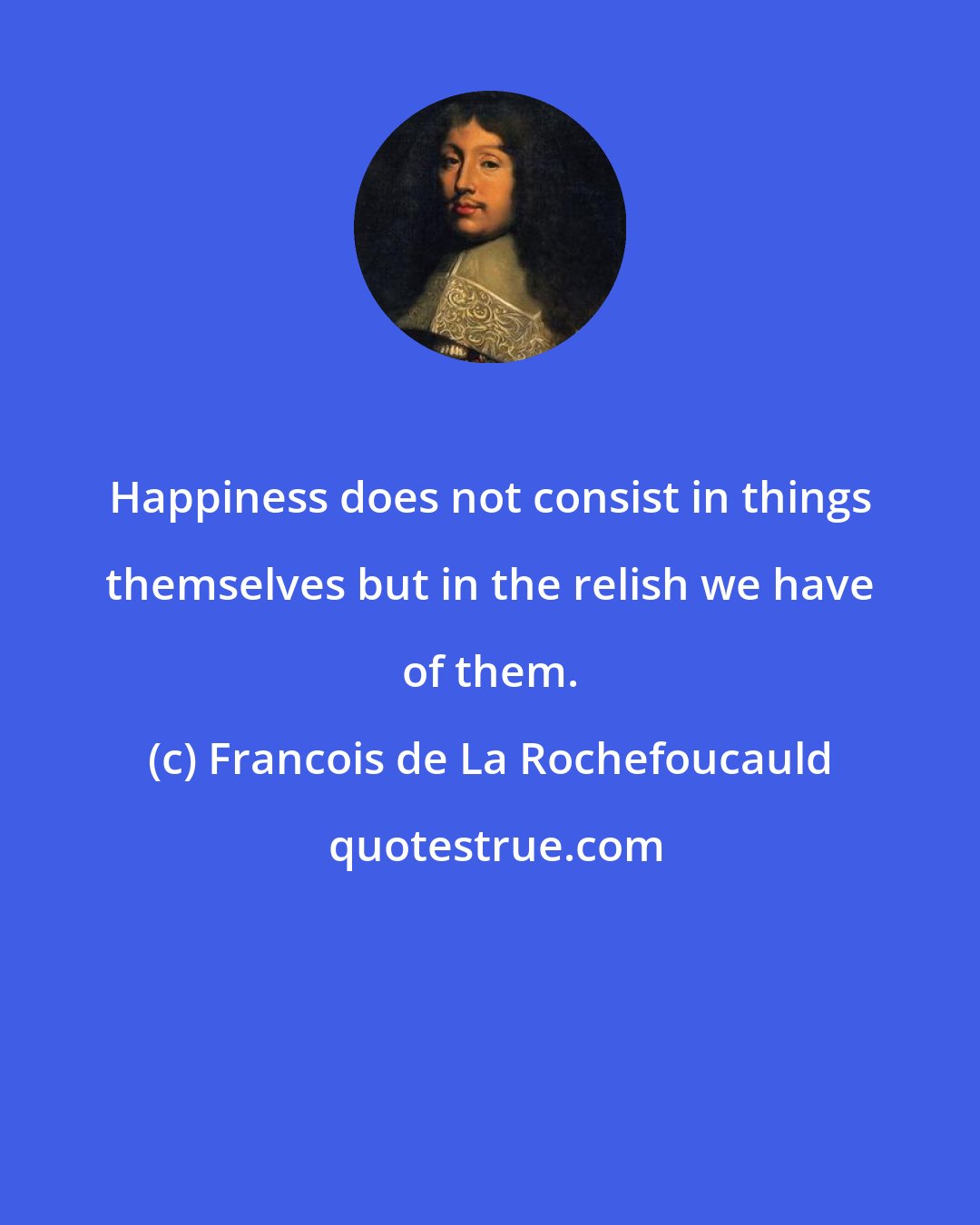 Francois de La Rochefoucauld: Happiness does not consist in things themselves but in the relish we have of them.