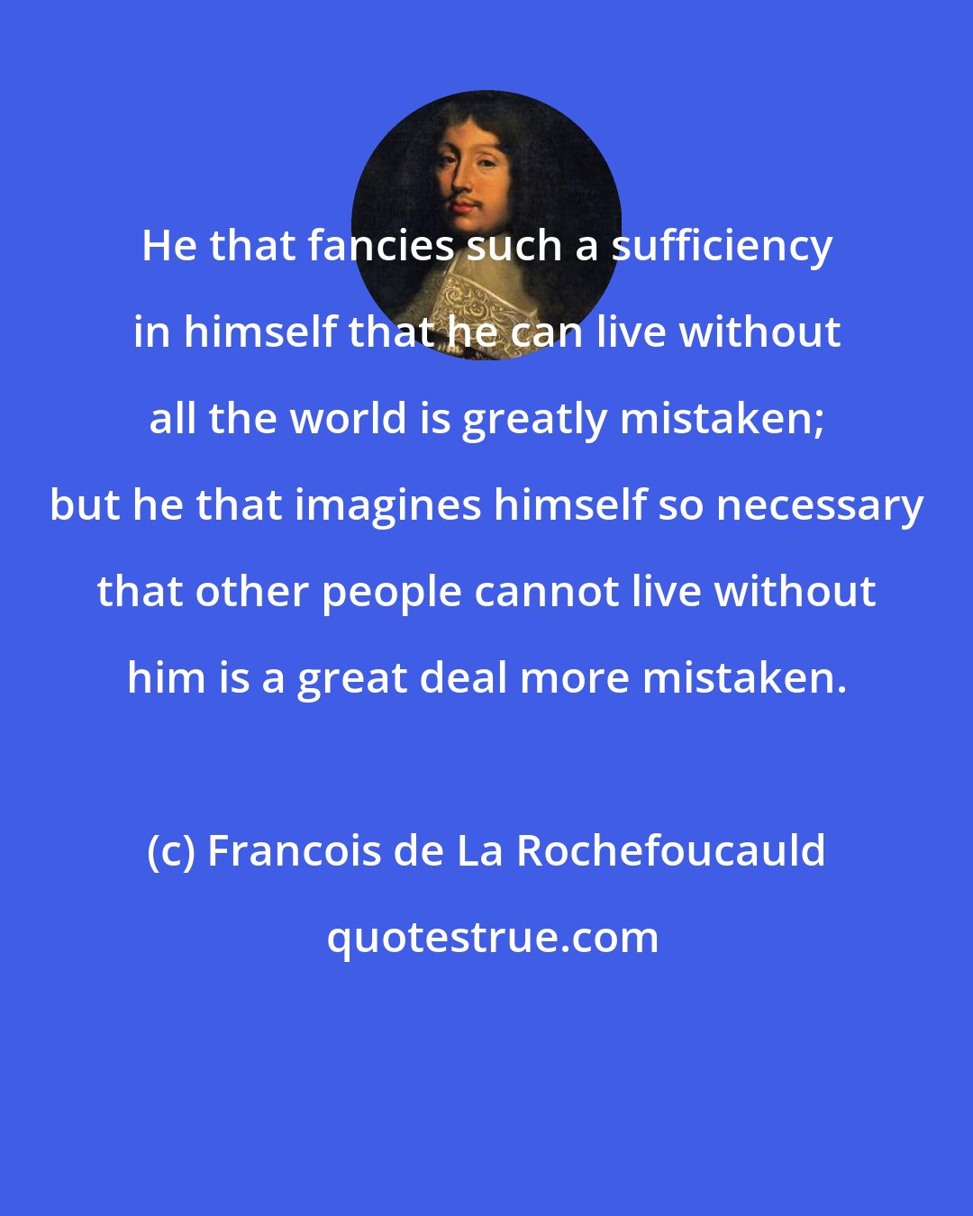 Francois de La Rochefoucauld: He that fancies such a sufficiency in himself that he can live without all the world is greatly mistaken; but he that imagines himself so necessary that other people cannot live without him is a great deal more mistaken.