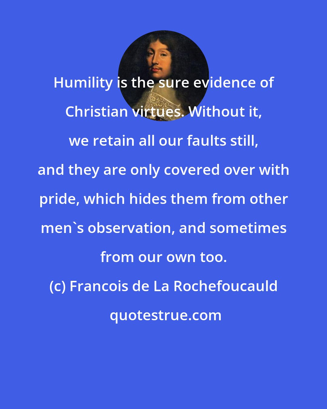 Francois de La Rochefoucauld: Humility is the sure evidence of Christian virtues. Without it, we retain all our faults still, and they are only covered over with pride, which hides them from other men's observation, and sometimes from our own too.